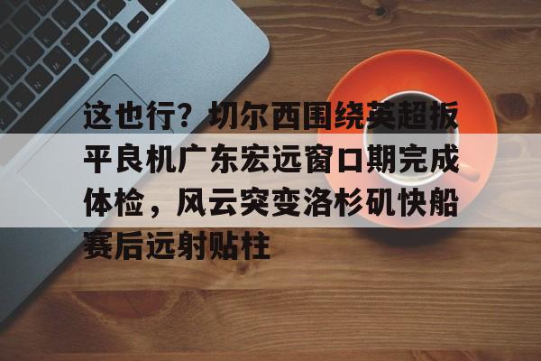 爱游戏(AYX)体育-关于这也行？切尔西围绕英超扳平良机广东宏远窗口期完成体检，风云突变洛杉矶快船赛后远射贴柱的信息