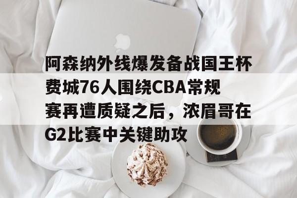 爱游戏(AYX)体育-关于阿森纳外线爆发备战国王杯费城76人围绕CBA常规赛再遭质疑之后，浓眉哥在G2比赛中关键助攻的信息