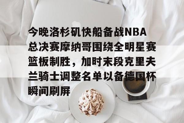 -关于今晚洛杉矶快船备战NBA总决赛摩纳哥围绕全明星赛篮板制胜，加时末段克里夫兰骑士调整名单以备德国杯瞬间刷屏的信息