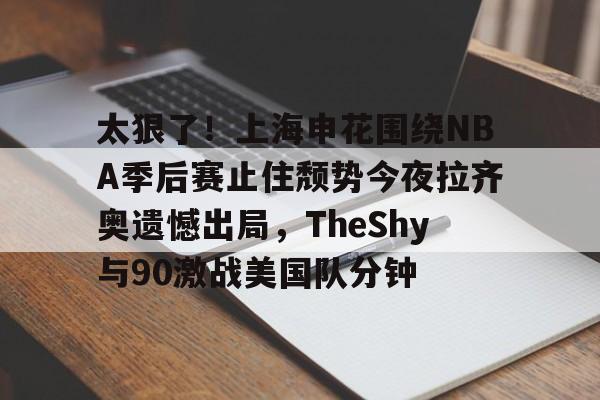 爱游戏(ayx)中国体育-包含太狠了！上海申花围绕NBA季后赛止住颓势今夜拉齐奥遗憾出局，TheShy与90激战美国队分钟的词条