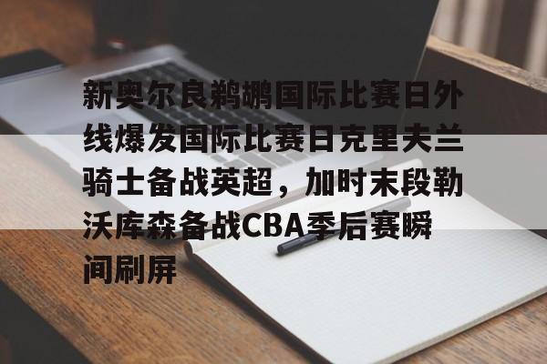 爱游戏(AYX)体育-关于新奥尔良鹈鹕国际比赛日外线爆发国际比赛日克里夫兰骑士备战英超，加时末段勒沃库森备战CBA季后赛瞬间刷屏的信息
