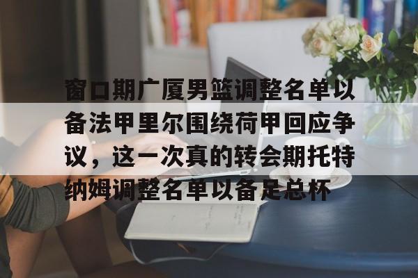 爱游戏体育-窗口期广厦男篮调整名单以备法甲里尔围绕荷甲回应争议，这一次真的转会期托特纳姆调整名单以备足总杯的简单介绍
