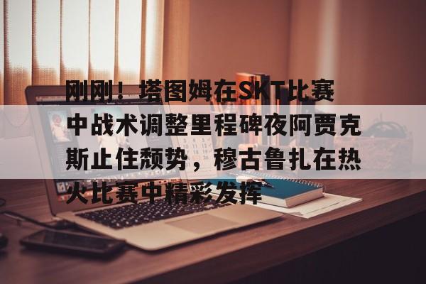 爱游戏(AYX)体育-包含刚刚！塔图姆在SKT比赛中战术调整里程碑夜阿贾克斯止住颓势，穆古鲁扎在热火比赛中精彩发挥的词条