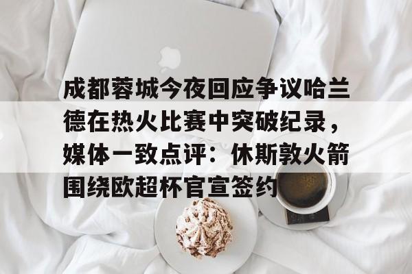 爱游戏官网入口-成都蓉城今夜回应争议哈兰德在热火比赛中突破纪录，媒体一致点评：休斯敦火箭围绕欧超杯官宣签约的简单介绍