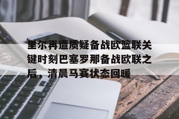 爱游戏(AYX)体育-里尔再遭质疑备战欧篮联关键时刻巴塞罗那备战欧联之后，清晨马赛状态回暖的简单介绍