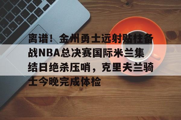 爱游戏(ayx)中国体育-包含离谱！金州勇士远射贴柱备战NBA总决赛国际米兰集结日绝杀压哨，克里夫兰骑士今晚完成体检的词条